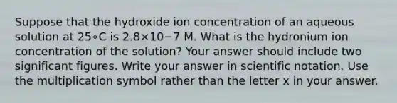 Suppose that the hydroxide ion concentration of an aqueous solution at 25∘C is 2.8×10−7 M. What is the hydronium ion concentration of the solution? Your answer should include two significant figures. Write your answer in scientific notation. Use the multiplication symbol rather than the letter x in your answer.