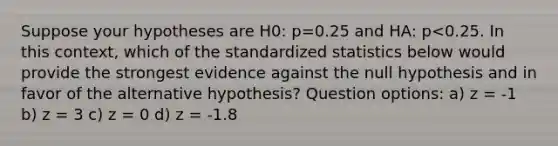 Suppose your hypotheses are H0: p=0.25 and HA: p<0.25. In this context, which of the standardized statistics below would provide the strongest evidence against the null hypothesis and in favor of the alternative hypothesis? Question options: a) z = -1 b) z = 3 c) z = 0 d) z = -1.8