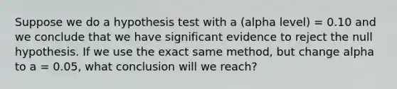 Suppose we do a hypothesis test with a (alpha level) = 0.10 and we conclude that we have significant evidence to reject the null hypothesis. If we use the exact same method, but change alpha to a = 0.05, what conclusion will we reach?