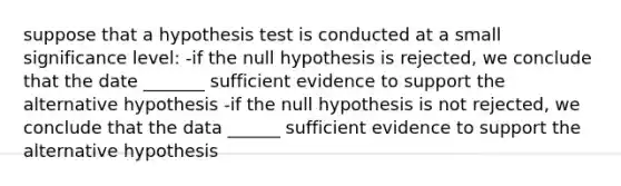 suppose that a hypothesis test is conducted at a small significance level: -if the null hypothesis is rejected, we conclude that the date _______ sufficient evidence to support the alternative hypothesis -if the null hypothesis is not rejected, we conclude that the data ______ sufficient evidence to support the alternative hypothesis