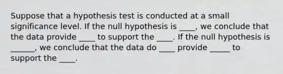 Suppose that a hypothesis test is conducted at a small significance level. If the null hypothesis is ____, we conclude that the data provide ____ to support the ____. If the null hypothesis is ______, we conclude that the data do ____ provide _____ to support the ____.