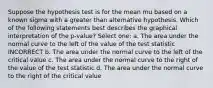 Suppose the hypothesis test is for the mean mu based on a known sigma with a greater than alternative hypothesis. Which of the following statements best describes the graphical interpretation of the p-value? Select one: a. The area under the normal curve to the left of the value of the test statistic INCORRECT b. The area under the normal curve to the left of the critical value c. The area under the normal curve to the right of the value of the test statistic d. The area under the normal curve to the right of the critical value