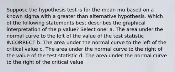 Suppose the hypothesis test is for the mean mu based on a known sigma with a greater than alternative hypothesis. Which of the following statements best describes the graphical interpretation of the p-value? Select one: a. The area under the normal curve to the left of the value of the test statistic INCORRECT b. The area under the normal curve to the left of the critical value c. The area under the normal curve to the right of the value of the test statistic d. The area under the normal curve to the right of the critical value