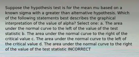 Suppose the hypothesis test is for the mean mu based on a known sigma with a greater than alternative hypothesis. Which of the following statements best describes the graphical interpretation of the value of alpha? Select one: a. The area under the normal curve to the left of the value of the test statistic b. The area under the normal curve to the right of the critical value c. The area under the normal curve to the left of the critical value d. The area under the normal curve to the right of the value of the test statistic INCORRECT