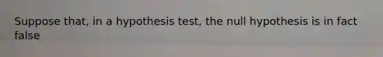 Suppose​ that, in a hypothesis​ test, the null hypothesis is in fact false