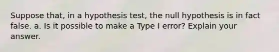 Suppose​ that, in a hypothesis​ test, the null hypothesis is in fact false. a. Is it possible to make a Type I​ error? Explain your answer.