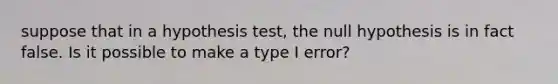 suppose that in a hypothesis test, the null hypothesis is in fact false. Is it possible to make a type I error?