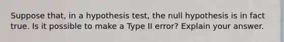 Suppose​ that, in a hypothesis​ test, the null hypothesis is in fact true. Is it possible to make a Type II​ error? Explain your answer.