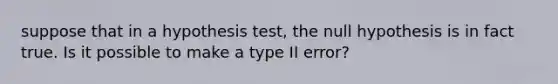 suppose that in a hypothesis test, the null hypothesis is in fact true. Is it possible to make a type II error?