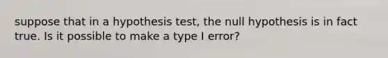 suppose that in a hypothesis test, the null hypothesis is in fact true. Is it possible to make a type I error?