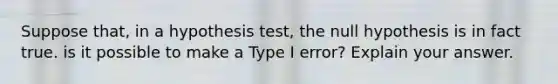 Suppose​ that, in a hypothesis​ test, the null hypothesis is in fact true. is it possible to make a Type I​ error? Explain your answer.