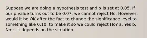 Suppose we are doing a hypothesis test and α is set at 0.05. If our p-value turns out to be 0.07, we cannot reject Ho. However, would it be OK after the fact to change the significance level to something like 0.10, to make it so we could reject Ho? a. Yes b. No c. It depends on the situation