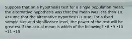 Suppose that on a hypothesis test for a single population mean, the alternative hypothesis was that the mean was less than 10. Assume that the alternative hypothesis is true. For a fixed sample size and significance level, the power of the test will be greatest if the actual mean is which of the following? •8 •9 •10 •11 •13