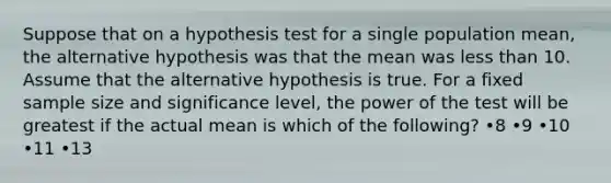 Suppose that on a hypothesis test for a single population mean, the alternative hypothesis was that the mean was less than 10. Assume that the alternative hypothesis is true. For a fixed sample size and significance level, the power of the test will be greatest if the actual mean is which of the following? •8 •9 •10 •11 •13