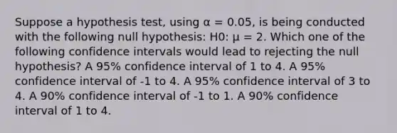 Suppose a hypothesis test, using α = 0.05, is being conducted with the following null hypothesis: H0: μ = 2. Which one of the following confidence intervals would lead to rejecting the null hypothesis? A 95% confidence interval of 1 to 4. A 95% confidence interval of -1 to 4. A 95% confidence interval of 3 to 4. A 90% confidence interval of -1 to 1. A 90% confidence interval of 1 to 4.