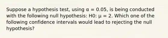 Suppose a hypothesis test, using α = 0.05, is being conducted with the following null hypothesis: H0: μ = 2. Which one of the following confidence intervals would lead to rejecting the null hypothesis?