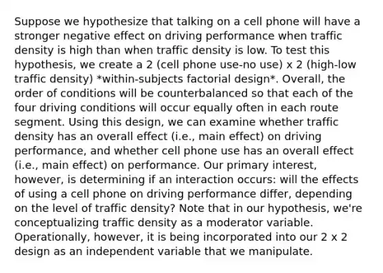 Suppose we hypothesize that talking on a cell phone will have a stronger negative effect on driving performance when traffic density is high than when traffic density is low. To test this hypothesis, we create a 2 (cell phone use-no use) x 2 (high-low traffic density) *within-subjects factorial design*. Overall, the order of conditions will be counterbalanced so that each of the four driving conditions will occur equally often in each route segment. Using this design, we can examine whether traffic density has an overall effect (i.e., main effect) on driving performance, and whether cell phone use has an overall effect (i.e., main effect) on performance. Our primary interest, however, is determining if an interaction occurs: will the effects of using a cell phone on driving performance differ, depending on the level of traffic density? Note that in our hypothesis, we're conceptualizing traffic density as a moderator variable. Operationally, however, it is being incorporated into our 2 x 2 design as an independent variable that we manipulate.