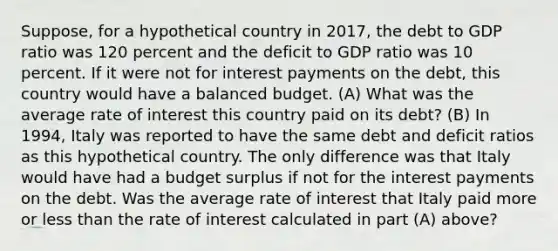 Suppose, for a hypothetical country in 2017, the debt to GDP ratio was 120 percent and the deficit to GDP ratio was 10 percent. If it were not for interest payments on the debt, this country would have a balanced budget. (A) What was the average rate of interest this country paid on its debt? (B) In 1994, Italy was reported to have the same debt and deficit ratios as this hypothetical country. The only difference was that Italy would have had a budget surplus if not for the interest payments on the debt. Was the average rate of interest that Italy paid more or <a href='https://www.questionai.com/knowledge/k7BtlYpAMX-less-than' class='anchor-knowledge'>less than</a> the rate of interest calculated in part (A) above?