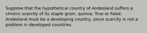 Suppose that the hypothetical country of Andesland suffers a chronic scarcity of its staple grain, quinoa. True or False: Andesland must be a developing country, since scarcity is not a problem in developed countries.