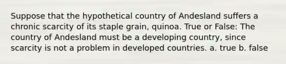 Suppose that the hypothetical country of Andesland suffers a chronic scarcity of its staple grain, quinoa. True or False: The country of Andesland must be a developing country, since scarcity is not a problem in developed countries. a. true b. false