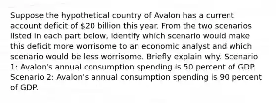 Suppose the hypothetical country of Avalon has a current account deficit of 20 billion this year. From the two scenarios listed in each part below, identify which scenario would make this deficit more worrisome to an economic analyst and which scenario would be less worrisome. Briefly explain why. Scenario 1: Avalon's annual consumption spending is 50 percent of GDP. Scenario 2: Avalon's annual consumption spending is 90 percent of GDP.