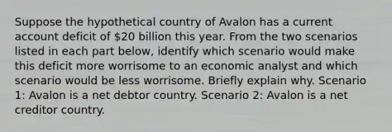 Suppose the hypothetical country of Avalon has a current account deficit of 20 billion this year. From the two scenarios listed in each part below, identify which scenario would make this deficit more worrisome to an economic analyst and which scenario would be less worrisome. Briefly explain why. Scenario 1: Avalon is a net debtor country. Scenario 2: Avalon is a net creditor country.