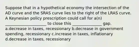 Suppose that in a hypothetical economy the intersection of the AD curve and the SRAS curve lies to the right of the LRAS curve. A Keynesian policy prescription could call for a(n) _____________________ to close this _______________ gap. a.decrease in taxes, recessionary b.decrease in government spending, recessionary c.increase in taxes, inflationary d.decrease in taxes, recessionary