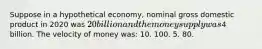 Suppose in a hypothetical economy, nominal gross domestic product in 2020 was 20 billion and the money supply was4 billion. The velocity of money was: 10. 100. 5. 80.