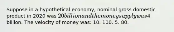 Suppose in a hypothetical economy, nominal gross domestic product in 2020 was 20 billion and the money supply was4 billion. The velocity of money was: 10. 100. 5. 80.