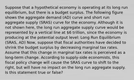 Suppose that a hypothetical economy is operating at its long run equilibrium, but there is a budget surplus. The following figure shows the aggregate demand (AD) curve and short run aggregate supply (SRAS) curve for the economy. Although it is not shown here, the long run aggregate supply curve would be represented by a vertical line at 6 trillion, since the economy is producing at the potential output level: Long Run Equilibrium (SRAS, AD) Now, suppose that fiscal authorities have decided to shrink the budget surplus by decreasing marginal tax rates. Assume that this change in marginal tax rates is perceived as a long-term change. According to supply-side economists, this fiscal policy change will cause the SRAS curve to shift to the right, but will have no impact on the long run aggregate supply. Is this statement true or false?