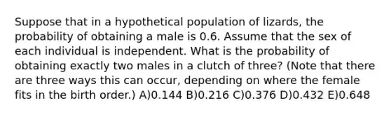 Suppose that in a hypothetical population of lizards, the probability of obtaining a male is 0.6. Assume that the sex of each individual is independent. What is the probability of obtaining exactly two males in a clutch of three? (Note that there are three ways this can occur, depending on where the female fits in the birth order.) A)0.144 B)0.216 C)0.376 D)0.432 E)0.648