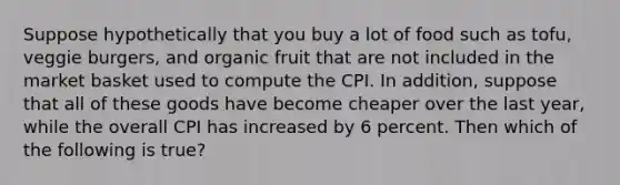 Suppose hypothetically that you buy a lot of food such as tofu, veggie burgers, and organic fruit that are not included in the market basket used to compute the CPI. In addition, suppose that all of these goods have become cheaper over the last year, while the overall CPI has increased by 6 percent. Then which of the following is true?