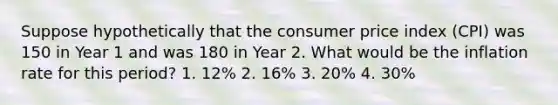 Suppose hypothetically that the consumer price index (CPI) was 150 in Year 1 and was 180 in Year 2. What would be the inflation rate for this period? 1. 12% 2. 16% 3. 20% 4. 30%