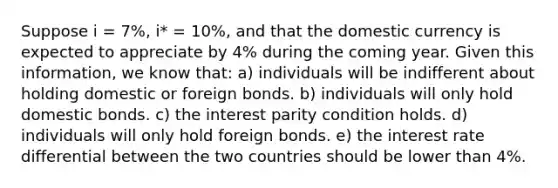 Suppose i = 7%, i* = 10%, and that the domestic currency is expected to appreciate by 4% during the coming year. Given this information, we know that: a) individuals will be indifferent about holding domestic or foreign bonds. b) individuals will only hold domestic bonds. c) the interest parity condition holds. d) individuals will only hold foreign bonds. e) the interest rate differential between the two countries should be lower than 4%.