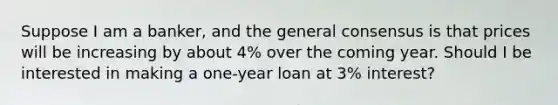 Suppose I am a banker, and the general consensus is that prices will be increasing by about 4% over the coming year. Should I be interested in making a one-year loan at 3% interest?