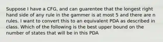 Suppose I have a CFG, and can guarentee that the longest right hand side of any rule in the gammer is at most 5 and there are n rules. I want to convert this to an equivalent PDA as described in class. Which of the following is the best upper bound on the number of states that will be in this PDA