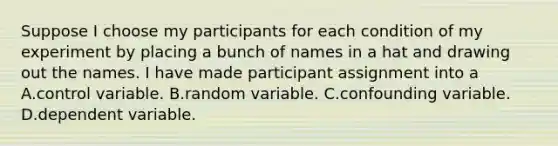 Suppose I choose my participants for each condition of my experiment by placing a bunch of names in a hat and drawing out the names. I have made participant assignment into a A.control variable. B.random variable. C.confounding variable. D.dependent variable.