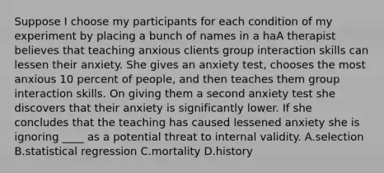 Suppose I choose my participants for each condition of my experiment by placing a bunch of names in a haA therapist believes that teaching anxious clients group interaction skills can lessen their anxiety. She gives an anxiety test, chooses the most anxious 10 percent of people, and then teaches them group interaction skills. On giving them a second anxiety test she discovers that their anxiety is significantly lower. If she concludes that the teaching has caused lessened anxiety she is ignoring ____ as a potential threat to internal validity. A.selection B.statistical regression C.mortality D.history