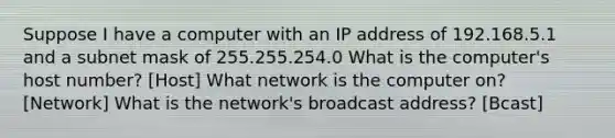 Suppose I have a computer with an IP address of 192.168.5.1 and a subnet mask of 255.255.254.0 What is the computer's host number? [Host] What network is the computer on? [Network] What is the network's broadcast address? [Bcast]