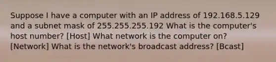 Suppose I have a computer with an IP address of 192.168.5.129 and a subnet mask of 255.255.255.192 What is the computer's host number? [Host] What network is the computer on? [Network] What is the network's broadcast address? [Bcast]