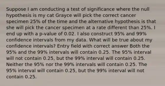 Suppose I am conducting a test of significance where the null hypothesis is my cat Grayce will pick the correct cancer specimen 25% of the time and the alternative hypothesis is that she will pick the cancer specimen at a rate different than 25%. I end up with a p-value of 0.02. I also construct 95% and 99% confidence intervals from my data. What will be true about my confidence intervals? Entry field with correct answer Both the 95% and the 99% intervals will contain 0.25. The 95% interval will not contain 0.25, but the 99% interval will contain 0.25. Neither the 95% nor the 99% intervals will contain 0.25. The 95% interval will contain 0.25, but the 99% interval will not contain 0.25.