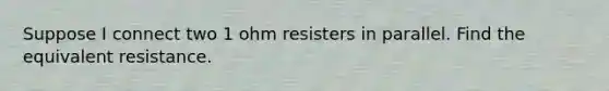 Suppose I connect two 1 ohm resisters in parallel. Find the equivalent resistance.