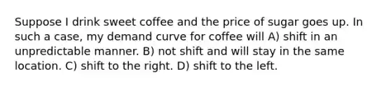 Suppose I drink sweet coffee and the price of sugar goes up. In such a case, my demand curve for coffee will A) shift in an unpredictable manner. B) not shift and will stay in the same location. C) shift to the right. D) shift to the left.