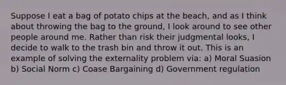 Suppose I eat a bag of potato chips at the beach, and as I think about throwing the bag to the ground, I look around to see other people around me. Rather than risk their judgmental looks, I decide to walk to the trash bin and throw it out. This is an example of solving the externality problem via: a) Moral Suasion b) Social Norm c) Coase Bargaining d) Government regulation