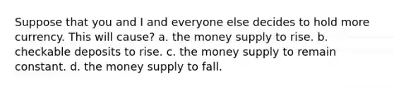 Suppose that you and I and everyone else decides to hold more currency. This will cause? a. the money supply to rise. b. checkable deposits to rise. c. the money supply to remain constant. d. the money supply to fall.