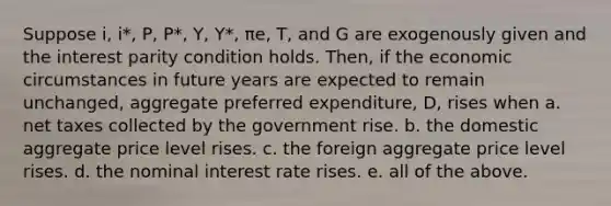 Suppose i, i*, P, P*, Y, Y*, πe, T, and G are exogenously given and the interest parity condition holds. Then, if the economic circumstances in future years are expected to remain unchanged, aggregate preferred expenditure, D, rises when a. net taxes collected by the government rise. b. the domestic aggregate price level rises. c. the foreign aggregate price level rises. d. the nominal interest rate rises. e. all of the above.