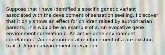 Suppose that I have identified a specific genetic variant associated with the development of sensation seeking. I discover that it only shows an effect for children raised by authoritarian parents. This would be an example of a. An evocative gene-environment correlation b. An active gene environment correlation c. An environmental reinforcement of a pre-existing trait d. A gene-environment interaction