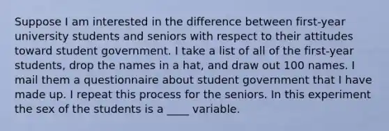 Suppose I am interested in the difference between first-year university students and seniors with respect to their attitudes toward student government. I take a list of all of the first-year students, drop the names in a hat, and draw out 100 names. I mail them a questionnaire about student government that I have made up. I repeat this process for the seniors. In this experiment the sex of the students is a ____ variable.