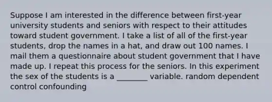 Suppose I am interested in the difference between first-year university students and seniors with respect to their attitudes toward student government. I take a list of all of the first-year students, drop the names in a hat, and draw out 100 names. I mail them a questionnaire about student government that I have made up. I repeat this process for the seniors. In this experiment the sex of the students is a ________ variable. random dependent control confounding