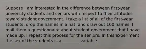 Suppose I am interested in the difference between first-year university students and seniors with respect to their attitudes toward student government. I take a list of all of the first-year students, drop the names in a hat, and draw out 100 names. I mail them a questionnaire about student government that I have made up. I repeat this process for the seniors. In this experiment the sex of the students is a ________ variable.